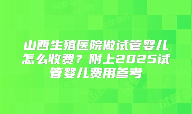 山西生殖医院做试管婴儿怎么收费？附上2025试管婴儿费用参考