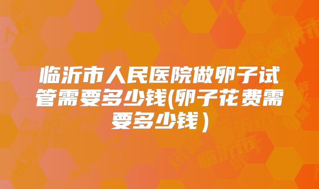 临沂市人民医院做卵子试管需要多少钱(卵子花费需要多少钱）
