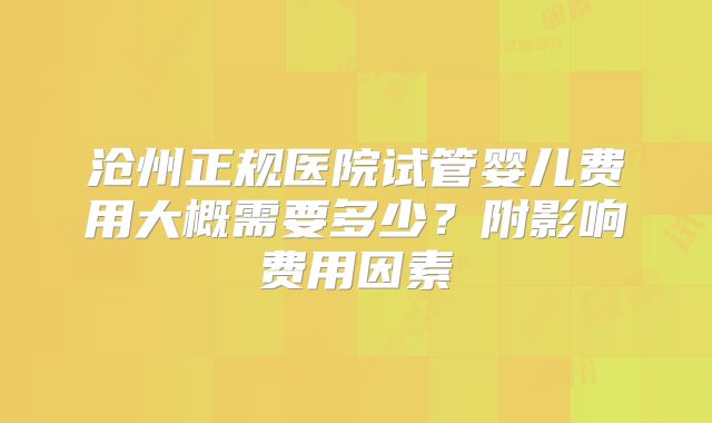 沧州正规医院试管婴儿费用大概需要多少?附影响费用因素