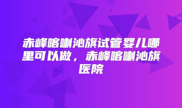 赤峰喀喇沁旗试管婴儿哪里可以做，赤峰喀喇沁旗医院