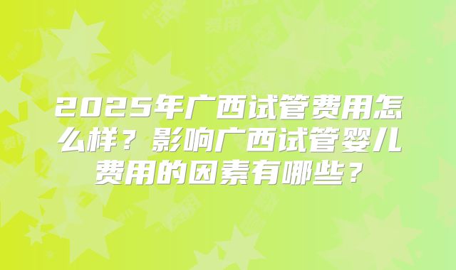 2025年广西试管费用怎么样？影响广西试管婴儿费用的因素有哪些？