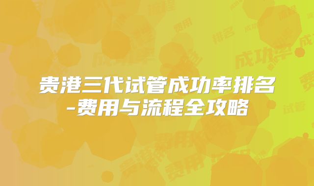 贵港三代试管成功率排名-费用与流程全攻略