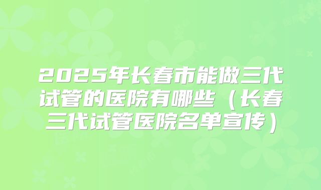 2025年长春市能做三代试管的医院有哪些(长春三代试管医院名单宣传)