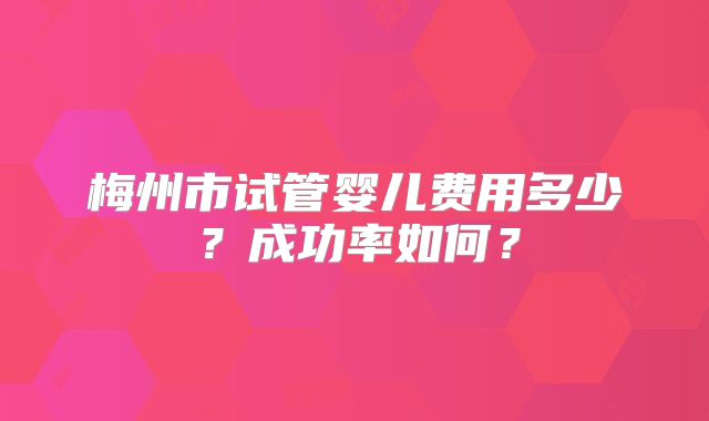 梅州市试管婴儿费用多少？成功率如何？