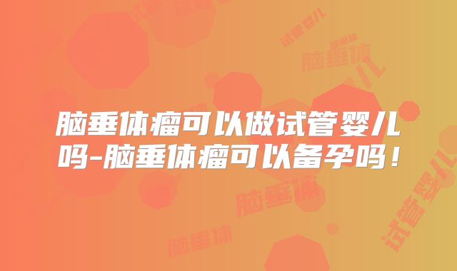 脑垂体瘤可以做试管婴儿吗-脑垂体瘤可以备孕吗!