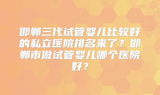 邯郸三代试管婴儿比较好的私立医院排名来了？邯郸市做试管婴儿哪个医院好？