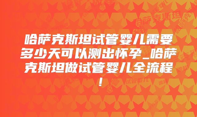 哈萨克斯坦试管婴儿需要多少天可以测出怀孕_哈萨克斯坦做试管婴儿全流程！