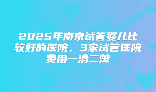 2025年南京试管婴儿比较好的医院，3家试管医院费用一清二楚