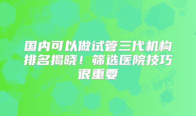 国内可以做试管三代机构排名揭晓!筛选医院技巧很重要