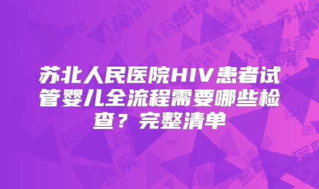 苏北人民医院HIV患者试管婴儿全流程需要哪些检查?完整清单