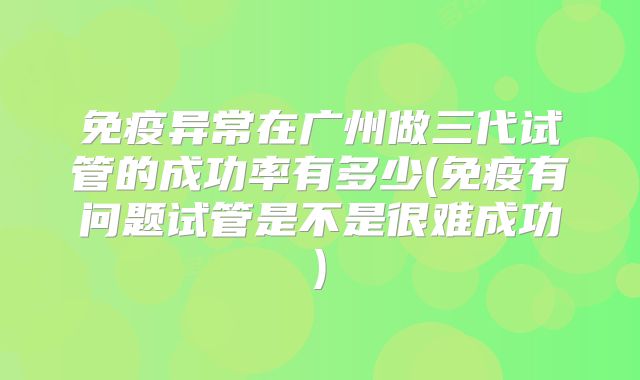 免疫异常在广州做三代试管的成功率有多少(免疫有问题试管是不是很难成功)