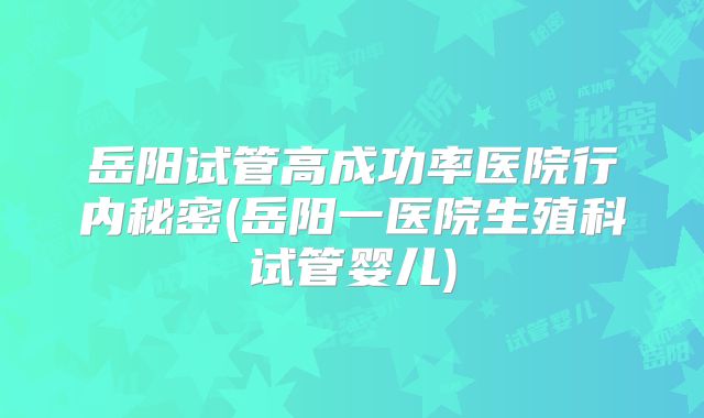岳阳试管高成功率医院行内秘密(岳阳一医院生殖科试管婴儿)
