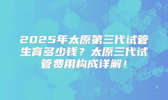 2025年太原第三代试管生育多少钱？太原三代试管费用构成详解！