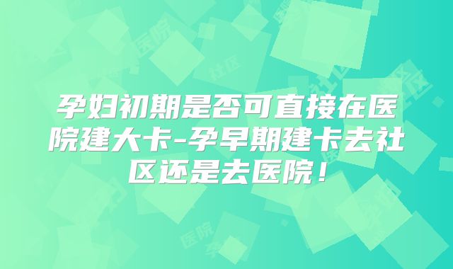 孕妇初期是否可直接在医院建大卡-孕早期建卡去社区还是去医院!