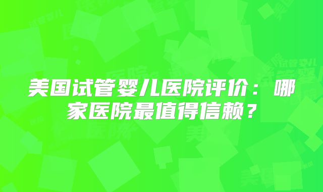美国试管婴儿医院评价：哪家医院最值得信赖？