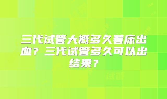 三代试管大概多久着床出血?三代试管多久可以出结果?