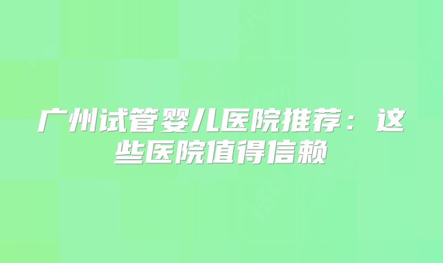 广州试管婴儿医院推荐：这些医院值得信赖