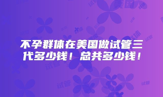不孕群体在美国做试管三代多少钱！总共多少钱！