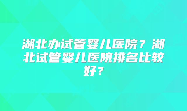 湖北办试管婴儿医院?湖北试管婴儿医院排名比较好?