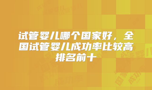 试管婴儿哪个国家好，全国试管婴儿成功率比较高排名前十