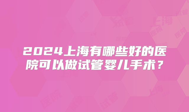 2024上海有哪些好的医院可以做试管婴儿手术？