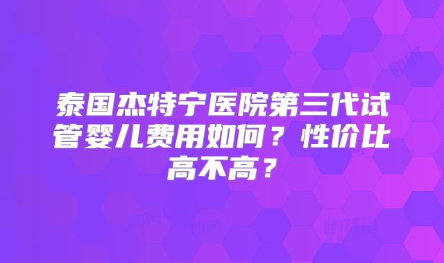 泰国杰特宁医院第三代试管婴儿费用如何？性价比高不高？