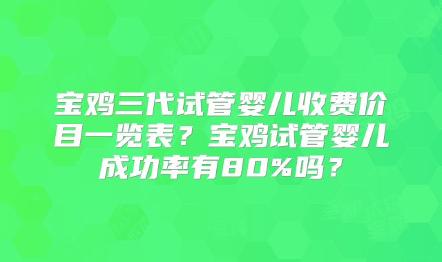宝鸡三代试管婴儿收费价目一览表？宝鸡试管婴儿成功率有80%吗？