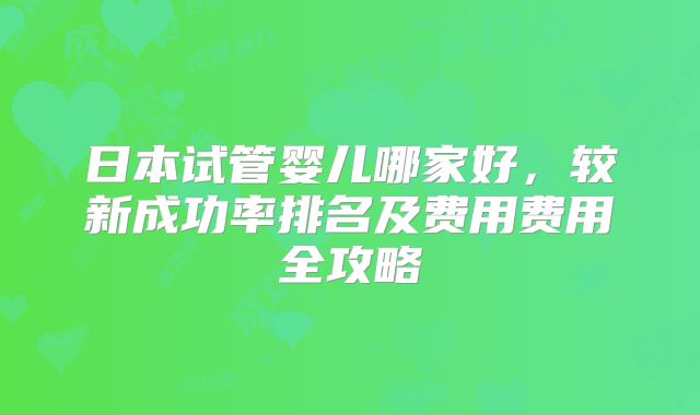日本试管婴儿哪家好，较新成功率排名及费用费用全攻略