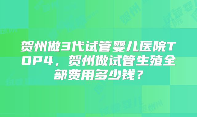 贺州做3代试管婴儿医院TOP4，贺州做试管生殖全部费用多少钱？