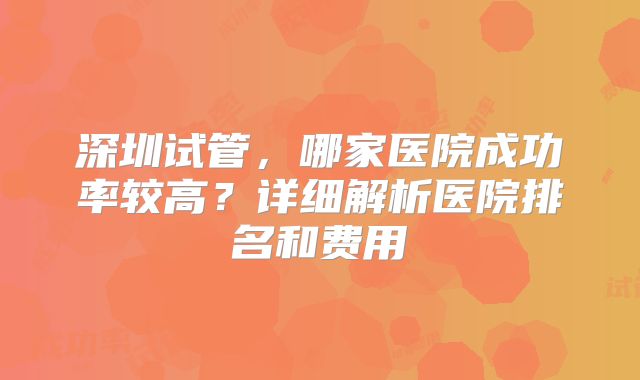 深圳试管，哪家医院成功率较高？详细解析医院排名和费用