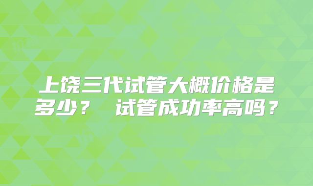 上饶三代试管大概价格是多少？ 试管成功率高吗？