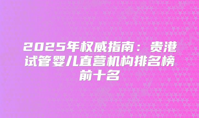 2025年权威指南：贵港试管婴儿直营机构排名榜前十名