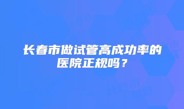 长春市做试管高成功率的医院正规吗？