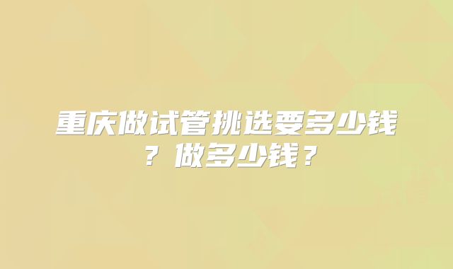 重庆做试管挑选要多少钱？做多少钱？