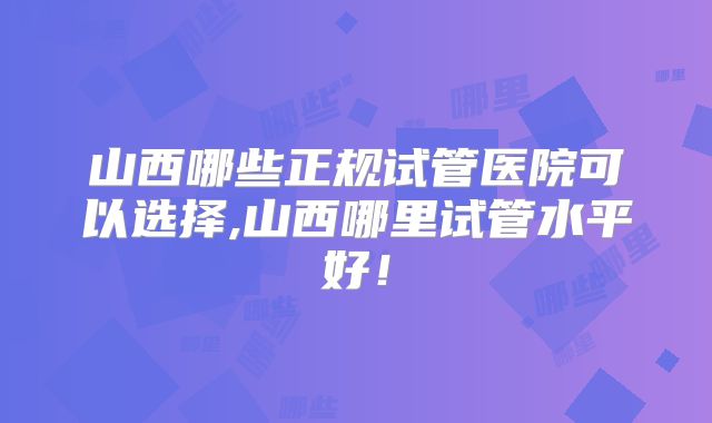 山西哪些正规试管医院可以选择,山西哪里试管水平好!
