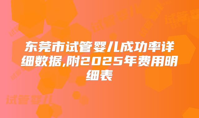 东莞市试管婴儿成功率详细数据,附2025年费用明细表