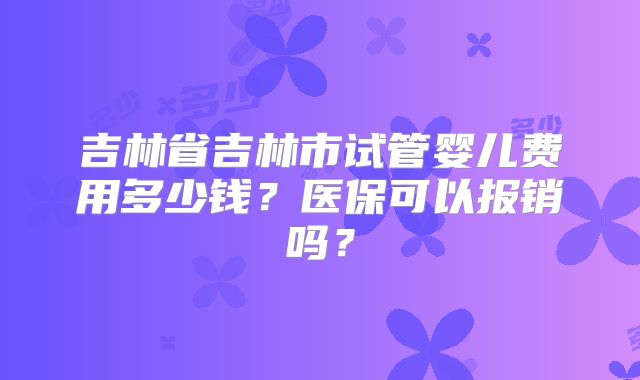 吉林省吉林市试管婴儿费用多少钱？医保可以报销吗？