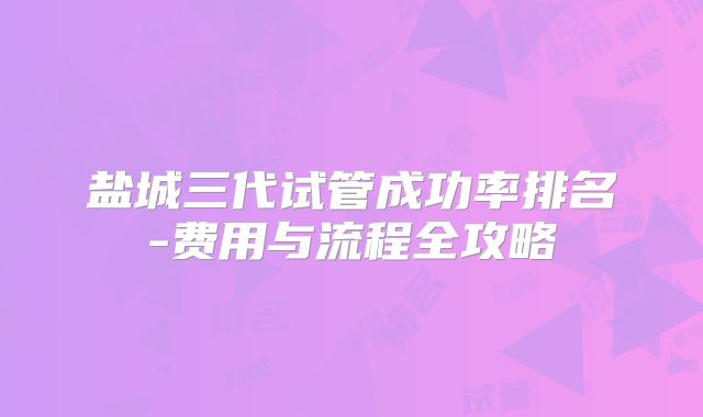 盐城三代试管成功率排名-费用与流程全攻略