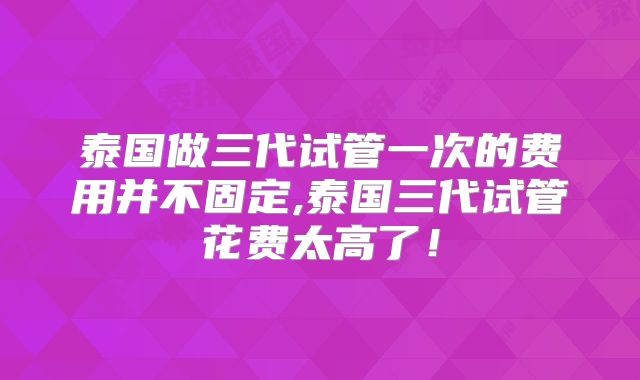 泰国做三代试管一次的费用并不固定,泰国三代试管花费太高了!