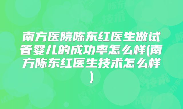 南方医院陈东红医生做试管婴儿的成功率怎么样(南方陈东红医生技术怎么样)