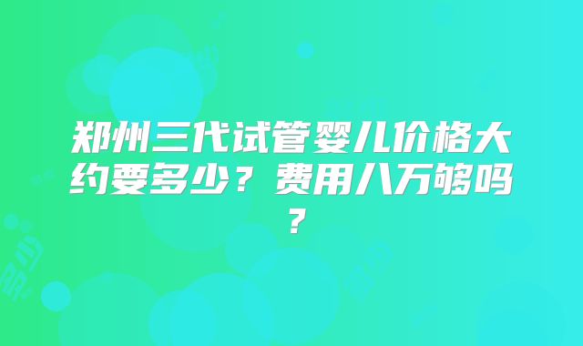郑州三代试管婴儿价格大约要多少?费用八万够吗?