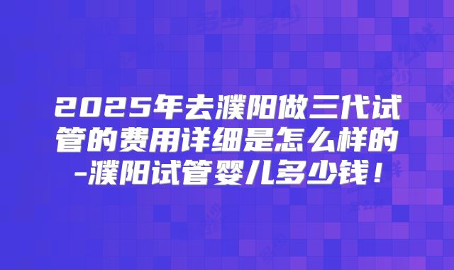 2025年去濮阳做三代试管的费用详细是怎么样的-濮阳试管婴儿多少钱!