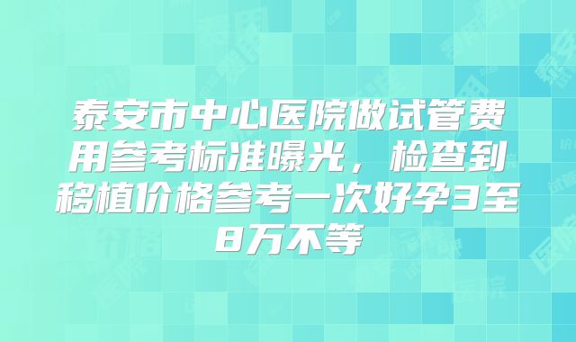 泰安市中心医院做试管费用参考标准曝光,检查到移植价格参考一次好孕3至8万不等