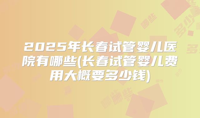 2025年长春试管婴儿医院有哪些(长春试管婴儿费用大概要多少钱)