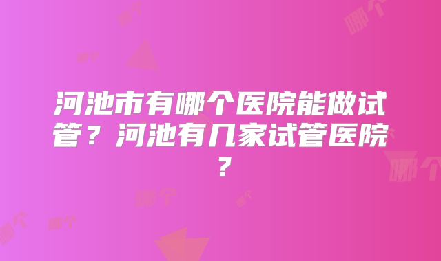 河池市有哪个医院能做试管？河池有几家试管医院？