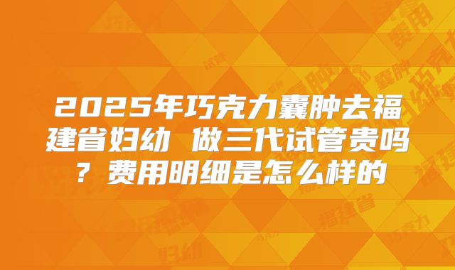 2025年巧克力囊肿去福建省妇幼 做三代试管贵吗?费用明细是怎么样的