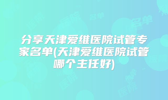 分享天津爱维医院试管专家名单(天津爱维医院试管哪个主任好)