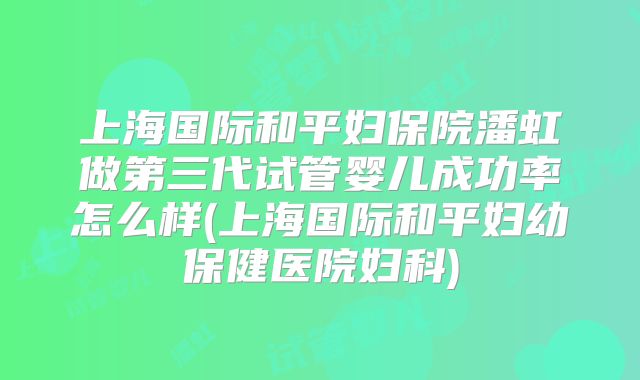 上海国际和平妇保院潘虹做第三代试管婴儿成功率怎么样(上海国际和平妇幼保健医院妇科)