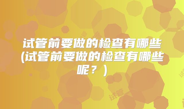 试管前要做的检查有哪些(试管前要做的检查有哪些呢？)