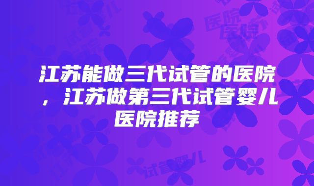 江苏能做三代试管的医院，江苏做第三代试管婴儿医院推荐